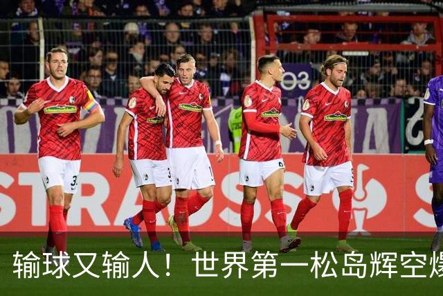 输球又输人！世界第一松岛辉空爆冷出局，赛后举动引争议