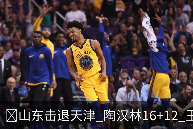 🏀山东击退天津 陶汉林16+12 王岚嵚&祝铭震15分 尼克斯18分